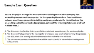 You are the project manager for a custom home–building construction company. You
are working on the model home project for the upcoming Homes Tour. The model home
includes smart home connections, talking appliances, and wiring for home theatres. You
are working on the Determine Budget process. Which of the following statements are true?
(Choose three.)
A. You document the funding limit reconciliation to include a contingency for unplanned risks.
B. You discover that updates to the risk register are needed as a result of performing this process.
C. You document that funding requirements are derived from the cost baseline.
D. The performance measurement baseline will be used to perform earned value management
calculations.
Sample Exam Question
 