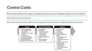 Control Costs
Monitoring the status of the project to update the project costs and managing changes to the cost baseline.
Primarily Concern with cost variance
Any increase to the authorized budget can only be approved through the Perform Integrated Change Control process
 