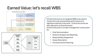 Earned Value: let’s recall WBS
A Control Account is an assigned WBS Level used to
monitor the cost and schedule performance of a
significant element of the work. Control Accounts are
also referred to as Cost Accounts.
A Control Account is a major management control point
for:
• Cost Summarization
• Variance Analysis and Reporting
• Responsibility Assignment
• Scope Description
• Corrective Action Planning
 