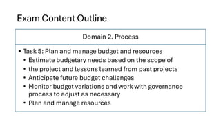 Exam Content Outline
Domain 2. Process
• Task 5: Plan and manage budget and resources
• Estimate budgetary needs based on the scope of
• the project and lessons learned from past projects
• Anticipate future budget challenges
• Monitor budget variations and work with governance
process to adjust as necessary
• Plan and manage resources
 