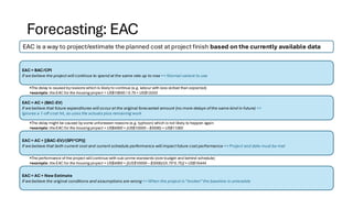 Forecasting: EAC
EAC is a way to project/estimate the planned cost at project finish based on the currently available data
EAC = BAC/CPI
If we believe the project will continue to spend at the same rate up to now => Normal variant to use
•The delay is caused byreasons which is likelyto continue (e.g. labour with less skilled than expected)
•example: theEAC for the housing project = US$10000 / 0.75= US$13333
EAC = AC + (BAC-EV)
If we believe that future expenditures will occur at the original forecasted amount (no more delays ofthe same kind in future) =>
Ignores a 1-off cost hit, so uses the actuals plus remaining work
•The delay might be caused bysome unforeseen reasons (e.g. typhoon) which is not likely to happen again
•example: theEAC for the housing project = US$4000 + (US$10000 – $3000) = US$11000
EAC = AC + [(BAC-EV)/(SPI*CPI)]
If we believe that both current cost and current schedule performance will impact future cost performance => Project end date must be met
•The performance of the project willcontinue with sub-prime standards (overbudget and behind schedule)
•example: theEAC for the housing project = US$4000 + [(US$10000 – $3000)/(0.75*0.75)] = US$16444
EAC = AC + New Estimate
If we believe the original conditions and assumptions are wrong => When the project is“broken” the baseline is untenable
 