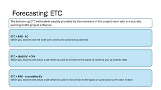 Forecasting: ETC
The bottom-up ETC estimate is usually provided by the members of the project team who are actually
working on the project activities
ETC = EAC - AC
When you believe that the work will continue to proceed as planned
ETC = (BAC EV) / CPI
When you believe that future cost variances will be similar to the types of variance you’ve seen to date
ETC = BAC - cumulative EV
When you believe that future cost variances will not be similar to the types of variances you’ve seen to date
 