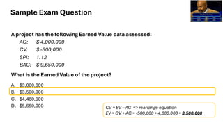 Sample Exam Question
A project has the following Earned Value data assessed:
AC: $ 4,000,000
CV: $ -500,000
SPI: 1.12
BAC: $ 9,650,000
What is the Earned Value of the project?
A. $3,000,000
B. $3,500,000
C. $4,480,000
D. $5,650,000 CV = EV – AC => rearrange equation
EV = CV + AC = -500,000 + 4,000,000 = 3,500,000
 