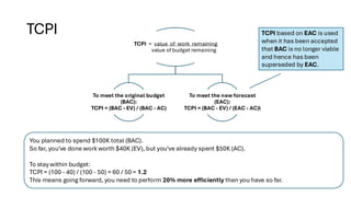 TCPI
TCPI = value of work remaining
value of budget remaining
To meet the original budget
(BAC):
TCPI = (BAC - EV) / (BAC - AC)
To meet the new forecast
(EAC):
TCPI = (BAC - EV) / (EAC - AC)l
You planned to spend $100K total (BAC).
So far, you've done work worth $40K (EV), but you've already spent $50K (AC).
To stay within budget:
TCPI = (100 - 40) / (100 - 50) = 60 / 50 = 1.2
This means going forward, you need to perform 20% more efficiently than you have so far.
TCPI based on EAC is used
when it has been accepted
that BAC is no longer viable
and hence has been
superseded by EAC.
 