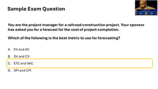Sample Exam Question
You are the project manager for a railroad construction project. Your sponsor
has asked you for a forecast for the cost of project completion.
Which of the following is the best metric to use for forecasting?
A. EV and AC
B. SV and CV
C. ETC and VAC
D. SPI and CPI
 
