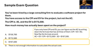 Sample Exam Question
You’ve been hired by a large consulting firm to evaluate a software project for
them.
You have access to the CPI and EV for the project, but not the AC.
The CPI is .92, and the EV is $172,500.
How much money has actually been spent on the project?
A. $158,700
B. $172,500
C. $187,500
D. There is not enough information to calculate the actual cost.
If you only have CPI and EV, you can figure out the AC by writing
down the formula that has all three of them: CPI = EV / AC.
Now flip the formula around:
AC = EV / CPI = $172,500 / .92 = $187,500.
 