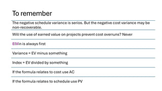 To remember
The negative schedule variance is serios. But the negative cost variance may be
non-recoverable.
Will the use of earned value on projects prevent cost overruns? Never
ElVin is always first
Variance = EV minus something
Index = EV divided by something
If the formula relates to cost use AC
If the formula relates to schedule use PV
 