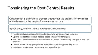 Considering the Cost Control Results
Cost control is an ongoing process throughout the project. The PM must
actively monitor the project for variances to costs.
Specifically, the PM should always do the following:
• Monitor cost variances and then understand why variances have occurred.
• Update the cost baseline as needed based on approved changes.
• Work with the conditions and stakeholders to prevent unnecessary changes to the cost
baseline.
• Communicate to the appropriate stakeholders cost changes as they occur.
• Maintain costs within an acceptable and agreed range.
 