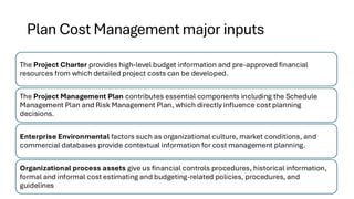 Plan Cost Management major inputs
The Project Charter provides high-level budget information and pre-approved financial
resources from which detailed project costs can be developed.
The Project Management Plan contributes essential components including the Schedule
Management Plan and Risk Management Plan, which directly influence cost planning
decisions.
Enterprise Environmental factors such as organizational culture, market conditions, and
commercial databases provide contextual information for cost management planning.
Organizational process assets give us financial controls procedures, historical information,
formal and informal cost estimating and budgeting-related policies, procedures, and
guidelines
 