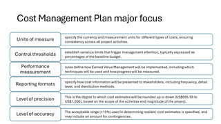 Cost Management Plan major focus
specify the currency and measurement units for different types of costs, ensuring
consistency across all project activities.
Units of measure
establish variance limits that trigger management attention, typically expressed as
percentages of the baseline budget.
Control thresholds
rules define how Earned Value Management will be implemented, including which
techniques will be used and how progress will be measured.
Performance
measurement
specify how cost information will be presented to stakeholders, including frequency, detail
level, and distribution methods.
Reporting formats
This is the degree to which cost estimates will be rounded up or down (US$995.59 to
US$1,000), based on the scope of the activities and magnitude of the project.
Level of precision
The acceptable range (±10%) used in determining realistic cost estimates is specified, and
may include an amount for contingencies.
Level of accuracy
 