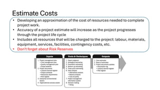 Estimate Costs
• Developing an approximation of the cost of resources needed to complete
project work.
• Accuracy of a project estimate will increase as the project progresses
through the project life cycle
• Includes all resources that will be charged to the project: labour, materials,
equipment, services, facilities, contingency costs, etc.
• Don’t forget about Risk Reserves
 