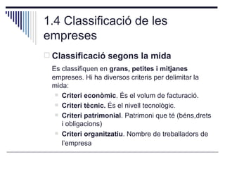 1.4 Classificació de les empreses <ul><li>Classificació segons la mida </li></ul><ul><li>Es classifiquen en  grans, petite...