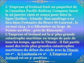 L'  Empress of Ireland  était un paquebot de la Canadian Pacific Railway Company lancé le 26 janvier 1906 et conçu pour faire la ligne Québec - Irlande. Son naufrage a eu lieu dans l'estuaire du fleuve St-Laurent , le 29 mai 1914 , à 11 kilomètre au large  de Pointe-au-Père , près de Rimouski . L'Empress of Ireland est la 2 e  plus grande catastrophe maritime en temps de paix de tous les temps, après le Titanic . Il fait partie aussi des trois plus grandes catastrophes maritimes du début du siècle avec  le Titanic  en 1 er  .  le Lusitania  en 2 e .  L'Empress   of Ireland  est en 3 e  position . 