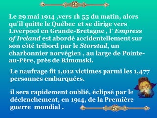 Le 29 mai 1914 ,vers 1h 55 du matin, alors qu'il quitte le Québec  et se dirige vers Liverpool en Grande-Bretagne , l'  Empress of Ireland  est abordé accidentellement sur son côté tribord par le  Storstad , un charbonnier norvégien , au large de Pointe-au-Père, près de Rimouski. il sera rapidement oublié, éclipsé par le déclenchement, en 1914, de la Première  guerre  mondial . Le naufrage fit 1,012 victimes parmi les 1,477 personnes embarquées. 