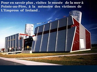 Pour en savoir plus , visitez  le musée  de la mer à  Pointe-au-Père,  à  la  mémoire  des  victimes  de  L’Empress  of  Ireland . 