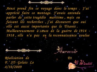 Ainsi  prend  fin  ce  voyage  dans  le temps  .  J’ai  apprécié  faire  ce  montage.  J’avais  entendu  parler  de  cette tragédie  maritime , mais  en  faisant  les  recherches  , j’ai  découvert  que  oui  elle  est  aussi  importante  que  le  Titanic . Malheureusement  à cause  de  la  guerre  de 1914  - 1918 , elle  n’a  pas  eu  la reconnaissance  voulue  .  Et  Réalisation  de  F.’ ST- Gelais  Le  4/10/2009  