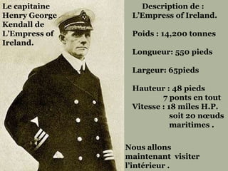 Nous allons maintenant  visiter  l’intérieur . Le capitaine  Henry George Kendall de  L’Empress of Ireland.  Description de : L’Empress of Ireland. Poids : 14,200 tonnes  Longueur: 550 pieds  Largeur: 65pieds Hauteur : 48 pieds  7 ponts en tout  Vitesse : 18 miles H.P. soit 20 nœuds  maritimes .  