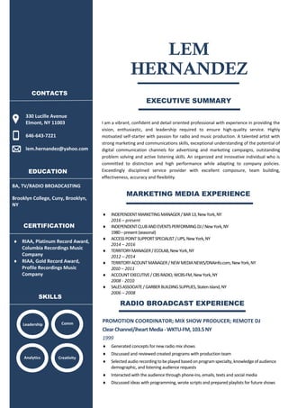 EXECUTIVE SUMMARY
I am a vibrant, confident and detail oriented professional with experience in providing the
vision, enthusiastic, and leadership required to ensure high-quality service. Highly
motivated self-starter with passion for radio and music production. A talented artist with
strong marketing and communications skills, exceptional understanding of the potential of
digital communication channels for advertising and marketing campaigns, outstanding
problem solving and active listening skills. An organized and innovative individual who is
committed to distinction and high performance while adapting to company policies.
Exceedingly disciplined service provider with excellent composure, team building,
effectiveness, accuracy and flexibility.
 INDEPENDENTMARKETINGMANAGER/BAR13,NewYork,NY
2016 – present
 INDEPENDENTCLUBANDEVENTSPERFORMINGDJ/NewYork,NY
1980–present(seasonal)
 ACCESSPOINTSUPPORTSPECIALIST/UPS,NewYork,NY
2014 – 2016
 TERRITORYMANAGER/ECOLAB,NewYork,NY
2012 – 2014
 TERRITORYACOUNTMANAGER/NEWMEDIANEWS/DNAinfo.com,NewYork,NY
2010 – 2011
 ACCOUNTEXECUTIVE/CBSRADIO,WCBS-FM,NewYork,NY
2008 - 2010
 SALESASSOCIATE/GARBERBUILDINGSUPPLIES,StatenIsland,NY
2006 – 2008
PROMOTION COORDINATOR; MIX SHOW PRODUCER; REMOTE DJ
ClearChannel/iheart Media-WKTU-FM,103.5NY
1999
 Generated concepts for new radio mix shows
 Discussed and reviewed created programs with production team
 Selectedaudiorecordingtobeplayedbasedonprogramspecialty,knowledgeofaudience
demographic, and listening audience requests
 Interacted with the audience through phone-ins, emails, texts and social media
 Discussed ideas with programming, wrote scripts and prepared playlists for future shows
BA, TV/RADIO BROADCASTING
Brooklyn College, Cuny, Brooklyn,
NY
LEM
330 Lucille Avenue
Elmont, NY 11003
646-643-7221
lem.hernandez@yahoo.com
HERNANDEZ
CONTACTS
SKILLS
Analytics Creativity
Leadership Comm
EDUCATION
CERTIFICATION
 RIAA, Platinum Record Award,
Columbia Recordings Music
Company
 RIAA, Gold Record Award,
Profile Recordings Music
Company
MARKETING MEDIA EXPERIENCE
RADIO BROADCAST EXPERIENCE
 