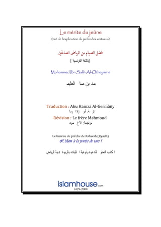 Le mérite du jeûne
(tiré de l’explication du jardin des vertueux)
‫א‬‫א‬‫א‬
]‫ﺑ‬‫ﺍ‬ ‫ﺎﻟﻠﻐﺔ‬‫ﻟﻔﺮﻧﺴﻴﺔ‬[
Mohammed Ibn Salih Al-Otheymine
‫ﺍﻟﻌﺜﻴﻤﲔ‬ ‫ﺻﺎﱀ‬ ‫ﺑﻦ‬ ‫ﳏﻤﺪ‬
Tra ny duction : Abu Hamza Al‐Germâ
‫ﺗﺮﲨﺔ‬:‫ﺍﳉﺮﻣﺎﱐ‬ ‫ﲪﺰﺓ‬ ‫ﺃﺑﻮ‬
Révision : Le frère Mahmoud   
‫ﻣﺮﺍﺟﻌﺔ‬:‫ﳏﻤﻮﺩ‬ ‫ﺍﻷﺥ‬
Le bureau de prêche de Rabwah (Ryadh) 
L’islam à la portée de tous !
‫ﺍﻟﺮﻳﺎﺽ‬ ‫ﲟﺪﻳﻨﺔ‬ ‫ﺑﺎﻟﺮﺑﻮﺓ‬ ‫ﺍﳉﺎﻟﻴﺎﺕ‬ ‫ﻭﺗﻮﻋﻴﺔ‬ ‫ﻟﻠﺪﻋﻮﺓ‬ ‫ﺍﻟﺘﻌﺎﻭﱐ‬ ‫ﺍﳌﻜﺘﺐ‬
1429-2008
 