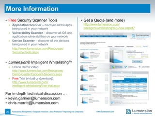 More Information
• Free Security Scanner Tools                    • Get a Quote (and more)
 » Application Scanner – discover all the apps    http://www.lumension.com/
   being used in your network                     intelligent-whitelisting/buy-now.aspx#7
 » Vulnerability Scanner – discover all OS and
   application vulnerabilities on your network
 » Device Scanner – discover all the devices
   being used in your network
   http://www.lumension.com/Resources/
   Security-Tools.aspx


• Lumension® Intelligent Whitelisting™
 » Online Demo Video:
   http://www.lumension.com/Resources/
   Demo-Center/Endpoint-Security.aspx
 » Free Trial (virtual or download):
   http://www.lumension.com/
   intelligent-whitelisting/free-trial.aspx

For in-depth technical discussion …
• kevin.garnier@lumension.com
• chris.merritt@lumension.com

20
 