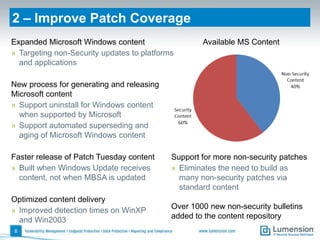 2 – Improve Patch Coverage
Expanded Microsoft Windows content                  Available MS Content
» Targeting non-Security updates to platforms
  and applications

New process for generating and releasing
Microsoft content
» Support uninstall for Windows content
  when supported by Microsoft
» Support automated superseding and
  aging of Microsoft Windows content

Faster release of Patch Tuesday content     Support for more non-security patches
» Built when Windows Update receives        » Eliminates the need to build as
  content, not when MBSA is updated           many non-security patches via
                                              standard content
Optimized content delivery
» Improved detection times on WinXP         Over 1000 new non-security bulletins
  and Win2003                               added to the content repository
8
 