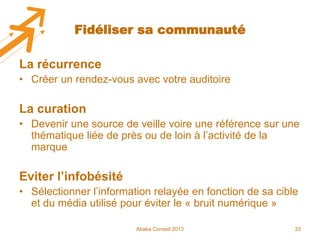 Fidéliser sa communauté

La récurrence
• Créer un rendez-vous avec votre auditoire

La curation
• Devenir une source de veille voire une référence sur une
thématique liée de près ou de loin à l’activité de la
marque

Eviter l’infobésité
• Sélectionner l’information relayée en fonction de sa cible
et du média utilisé pour éviter le « bruit numérique »
Abaka Conseil 2013

33

 