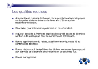 Les qualités requises
 Adaptabilité et curiosité technique car les évolutions technologiques
 sont rapides et doivent être assimilées afin d’être capable
 d’optimiser l’existant.

 Réactivité, pour intervenir rapidement en cas d’incident.

 Rigueur, sens de la méthode et précision car les bases de données
 sont un outil stratégique pour de nombreuses entreprises.

 Bonne appréhension du risque, aussi bien technique que lié au
 contenu des données.

 Bonne résistance à la répétition des tâches, notamment par rapport
 aux activités de traitement des incidents et de suivi des flux.

 Stress management
 