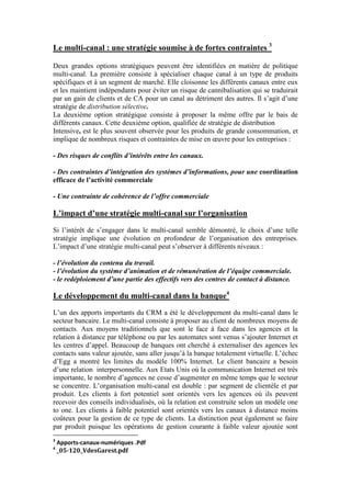 Le multi-canal : une stratégie soumise à de fortes contraintes 3

Deux grandes options stratégiques peuvent être identifiées en matière de politique
multi-canal. La première consiste à spécialiser chaque canal à un type de produits
spécifiques et à un segment de marché. Elle cloisonne les différents canaux entre eux
et les maintient indépendants pour éviter un risque de cannibalisation qui se traduirait
par un gain de clients et de CA pour un canal au détriment des autres. Il s’agit d’une
stratégie de distribution sélective.
La deuxième option stratégique consiste à proposer la même offre par le bais de
différents canaux. Cette deuxième option, qualifiée de stratégie de distribution
Intensive, est le plus souvent observée pour les produits de grande consommation, et
implique de nombreux risques et contraintes de mise en œuvre pour les entreprises :

- Des risques de conflits d’intérêts entre les canaux.

- Des contraintes d’intégration des systèmes d’informations, pour une coordination
efficace de l’activité commerciale

- Une contrainte de cohérence de l’offre commerciale

L’impact d’une stratégie multi-canal sur l’organisation
Si l’intérêt de s’engager dans le multi-canal semble démontré, le choix d’une telle
stratégie implique une évolution en profondeur de l’organisation des entreprises.
L’impact d’une stratégie multi-canal peut s’observer à différents niveaux :

- l’évolution du contenu du travail.
- l’évolution du système d’animation et de rémunération de l’équipe commerciale.
- le redéploiement d’une partie des effectifs vers des centres de contact à distance.

Le développement du multi-canal dans la banque4
L’un des apports importants du CRM a été le développement du multi-canal dans le
secteur bancaire. Le multi-canal consiste à proposer au client de nombreux moyens de
contacts. Aux moyens traditionnels que sont le face à face dans les agences et la
relation à distance par téléphone ou par les automates sont venus s’ajouter Internet et
les centres d’appel. Beaucoup de banques ont cherché à externaliser des agences les
contacts sans valeur ajoutée, sans aller jusqu’à la banque totalement virtuelle. L’échec
d’Egg a montré les limites du modèle 100% Internet. Le client bancaire a besoin
d’une relation interpersonnelle. Aux Etats Unis où la communication Internet est très
importante, le nombre d’agences ne cesse d’augmenter en même temps que le secteur
se concentre. L’organisation multi-canal est double : par segment de clientèle et par
produit. Les clients à fort potentiel sont orientés vers les agences où ils peuvent
recevoir des conseils individualisés, où la relation est construite selon un modèle one
to one. Les clients à faible potentiel sont orientés vers les canaux à distance moins
coûteux pour la gestion de ce type de clients. La distinction peut également se faire
par produit puisque les opérations de gestion courante à faible valeur ajoutée sont
3
    Apports-canaux-numériques .Pdf
4
    _05-120_VdesGarest.pdf
 