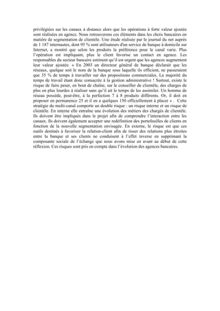 privilégiées sur les canaux à distance alors que les opérations à forte valeur ajoutée
sont réalisées en agence. Nous retrouverons ces éléments dans les choix bancaires en
matière de segmentation de clientèle. Une étude réalisée par le journal du net auprès
de 1 187 internautes, dont 95 % sont utilisateurs d'un service de banque à domicile sur
Internet, a montré que selon les produits la préférence pour le canal varie. Plus
l’opération est impliquant, plus le client favorise un contact en agence. Les
responsables du secteur bancaire estiment qu’il est urgent que les agences augmentent
leur valeur ajoutée. « En 2003 un directeur général de banque déclarait que les
réseaux, quelque soit le nom de la banque sous laquelle ils officient, ne passeraient
que 35 % de temps à travailler sur des propositions commerciales. La majorité du
temps de travail étant donc consacrée à la gestion administrative ! Surtout, existe le
risque de faire peser, en bout de chaîne, sur le conseiller de clientèle, des charges de
plus en plus lourdes à réaliser sans qu’il ait le temps de les assimiler. Un homme de
réseau possède, peut-être, à la perfection 7 à 8 produits différents. Or, il doit en
proposer en permanence 25 et il en a quelques 150 officiellement à placer » . Cette
stratégie du multi-canal comporte un double risque : un risque interne et un risque de
clientèle. En interne elle entraîne une évolution des métiers des chargés de clientèle.
Ils doivent être impliqués dans le projet afin de comprendre l’interaction entre les
canaux. Ils doivent également accepter une redéfinition des portefeuilles de clients en
fonction de la nouvelle segmentation envisagée. En externe, le risque est que ces
outils destinés à favoriser la relation-client afin de tisser des relations plus étroites
entre la banque et ses clients ne conduisent à l’effet inverse en supprimant la
composante sociale de l’échange que nous avons mise en avant au début de cette
réflexion. Ces risques sont pris en compte dans l’évolution des agences bancaires.
 