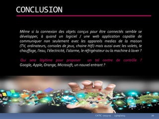 23/09/2013CATIC -2013-02 20
CONCLUSION
Même si la connexion des objets conçus pour être connectés semble se
développer, à quand un logiciel / une web application capable de
communiquer non seulement avec les appareils medias de la maison
(TV, ordinateurs, consoles de jeux, chaine Hifi) mais aussi avec les volets, le
chauffage, l’eau, l’électricité, l’alarme, le réfrigérateur ou la machine à laver ?
Qui sera légitime pour proposer un tel centre de contrôle ?
Google, Apple, Orange, Microsoft, un nouvel entrant ?
 