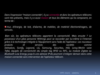 23/09/2013 5CATIC -2013-02
Dans l’expression "maison connectée", il y a connectée et donc les opérateurs télécoms
sont très présents, mais il y a aussi maison et tous les éléments qui la composent, en
terme de :
mur, d’énergie, de toit, d’alarme, de mobilier, de matériel électroménagers, de
serrures.
Bien sûr, les opérateurs télécoms apportent la connectivité. Mais ensuite ? Le
possesseur d’un pèse personne Withings peut se raccorder par lui-même à l’internet
grâce à la technologie intégrée à l’équipement sans l’aide de l’opérateur. Les nouveaux
produits et services des sociétés comme
Deltadore, Somfy, Legrand, LG, Samsung, Securitas, HID, Leroy-Merlin voire
Tefal, équipés de connectivité (du simple tag RFID ou NFC, au module Zigbee ou
Bluetooth Low Energy jusqu’à une adresse IPv6) pourront s’intégrer demain dans cette
maison connectée sans intervention de l’opérateur télécom.
 