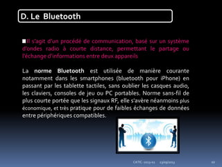 23/09/2013CATIC -2013-02 10
D. Le Bluetooth
Il s’agit d’un procédé de communication, basé sur un système
d’ondes radio à courte distance, permettant le partage ou
l’échange d’informations entre deux appareils
La norme Bluetooth est utilisée de manière courante
notamment dans les smartphones (bluetooth pour iPhone) en
passant par les tablette tactiles, sans oublier les casques audio,
les claviers, consoles de jeu ou PC portables. Norme sans-fil de
plus courte portée que les signaux RF, elle s'avère néanmoins plus
économique, et très pratique pour de faibles échanges de données
entre périphériques compatibles.
 