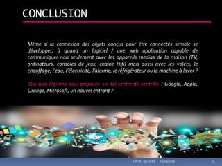 23/09/2013CATIC -2013-02 21
CONCLUSION
Même si la connexion des objets conçus pour être connectés semble se
développer, à quand un logiciel / une web application capable de
communiquer non seulement avec les appareils medias de la maison (TV,
ordinateurs, consoles de jeux, chaine Hifi) mais aussi avec les volets, le
chauffage, l’eau, l’électricité, l’alarme, le réfrigérateur ou la machine à laver ?
Qui sera légitime pour proposer un tel centre de contrôle ? Google, Apple,
Orange, Microsoft, un nouvel entrant ?
 