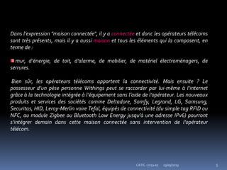 23/09/2013 5CATIC -2013-02
Dans l’expression "maison connectée", il y a connectée et donc les opérateurs télécoms
sont très présents, mais il y a aussi maison et tous les éléments qui la composent, en
terme de :
mur, d’énergie, de toit, d’alarme, de mobilier, de matériel électroménagers, de
serrures.
Bien sûr, les opérateurs télécoms apportent la connectivité. Mais ensuite ? Le
possesseur d’un pèse personne Withings peut se raccorder par lui-même à l’internet
grâce à la technologie intégrée à l’équipement sans l’aide de l’opérateur. Les nouveaux
produits et services des sociétés comme Deltadore, Somfy, Legrand, LG, Samsung,
Securitas, HID, Leroy-Merlin voire Tefal, équipés de connectivité (du simple tag RFID ou
NFC, au module Zigbee ou Bluetooth Low Energy jusqu’à une adresse IPv6) pourront
s’intégrer demain dans cette maison connectée sans intervention de l’opérateur
télécom.
 