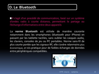 23/09/2013CATIC -2013-02 10
D. Le Bluetooth
Il s’agit d’un procédé de communication, basé sur un système
d’ondes radio à courte distance, permettant le partage ou
l’échange d’informations entre deux appareils
La norme Bluetooth est utilisée de manière courante
notamment dans les smartphones (bluetooth pour iPhone) en
passant par les tablette tactiles, sans oublier les casques audio,
les claviers, consoles de jeu ou PC portables. Norme sans-fil de
plus courte portée que les signaux RF, elle s'avère néanmoins plus
économique, et très pratique pour de faibles échanges de données
entre périphériques compatibles.
 