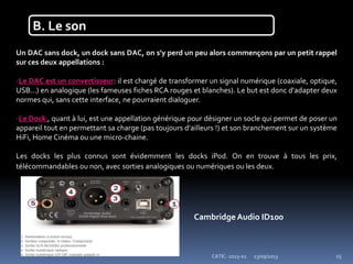 23/09/2013CATIC -2013-02 15
B. Le son
Un DAC sans dock, un dock sans DAC, on s'y perd un peu alors commençons par un petit rappel
sur ces deux appellations :
-Le DAC est un convertisseur: il est chargé de transformer un signal numérique (coaxiale, optique,
USB...) en analogique (les fameuses fiches RCA rouges et blanches). Le but est donc d'adapter deux
normes qui, sans cette interface, ne pourraient dialoguer.
-Le Dock , quant à lui, est une appellation générique pour désigner un socle qui permet de poser un
appareil tout en permettant sa charge (pas toujours d'ailleurs !) et son branchement sur un système
HiFi, Home Cinéma ou une micro-chaine.
Les docks les plus connus sont évidemment les docks iPod. On en trouve à tous les prix,
télécommandables ou non, avec sorties analogiques ou numériques ou les deux.
CambridgeAudio ID100
 