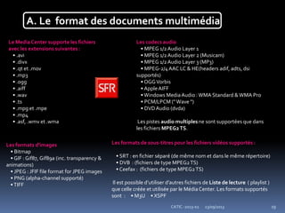 23/09/2013CATIC -2013-02 19
A. Le format des documents multimédia
Le Media Center supporte les fichiers
avec les extensions suivantes :
• .avi
• .divx
• .qt et .mov
• .mp3
• .ogg
• .aiff
• .wav
• .ts
• .mpg et .mpe
• .mp4
• .asf, .wmv et .wma
Les codecs audio
• MPEG 1/2Audio Layer 1
• MPEG 1/2Audio Layer 2 (Musicam)
• MPEG 1/2Audio Layer 3 (MP3)
• MPEG-2/4AAC LC & HE(headers adif, adts, dsi
supportés)
• OGGVorbis
• AppleAIFF
•Windows Media Audio :WMA Standard &WMA Pro
• PCM/LPCM (" Wave ")
• DVDAudio (dvda)
Les pistes audio multiples ne sont supportées que dans
les fichiers MPEG2TS.
Les formats de sous-titres pour les fichiers vidéos supportés :
• SRT : en fichier séparé (de même nom et dans le même répertoire)
• DVB : (fichiers de type MPEG2TS)
• Ceefax : (fichiers de type MPEG2TS)
Il est possible d’utiliser d’autres fichiers de Liste de lecture ( playlist )
que celle créée et utilisée par le Média Center. Les formats supportés
sont : • M3U • XSPF
Les formats d'images
• Bitmap
• GIF : Gif87, Gif89a (inc. transparency &
animations)
• JPEG : JFIF file format for JPEG images
• PNG (alpha-channel supporté)
•TIFF
 