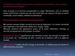 23/09/2013 4CATIC -2013-02
"Du grille-pain à la télé, en passant par le Smartphone et l’ordinateur, les innovations...
permettent de tout imaginer”
Dans le passé, à un terminal correspondait un usage. Maintenant, c’est un véritable
réseau multi-écrans multiservices qui s’est invité dans nos maisons (TV plus ou moins
connectées, smart mobiles, tablette et ordinateurs).
Quels sont les objets connectées de la maison du futur :
le premier exemple d’objet connecté est la box de l’opérateur ! La maison connectée
pour l’opérateur c’est d’abord les médias (son, images, vidéo).
Ensuite viendront des applications autour de la santé, l’éducation, l’énergie, la
sécurité, les équipements domestiques, le confort.
Quels sont les freins ? appréhension des utilisateurs autour des données et respect de
la vie privée. (ex : Homescope de SFR– caméra de surveillance SFR à la diffusion
limitée).
Quels critères ? confort, facilité d’usage et économie. La tablette pourrait devenir la
télécommande universelle.
 