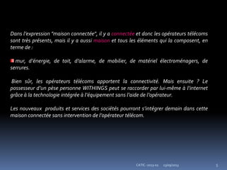 23/09/2013 5CATIC -2013-02
Dans l’expression "maison connectée", il y a connectée et donc les opérateurs télécoms
sont très présents, mais il y a aussi maison et tous les éléments qui la composent, en
terme de :
mur, d’énergie, de toit, d’alarme, de mobilier, de matériel électroménagers, de
serrures.
Bien sûr, les opérateurs télécoms apportent la connectivité. Mais ensuite ? Le
possesseur d’un pèse personne WITHINGS peut se raccorder par lui-même à l’internet
grâce à la technologie intégrée à l’équipement sans l’aide de l’opérateur.
Les nouveaux produits et services des sociétés pourront s’intégrer demain dans cette
maison connectée sans intervention de l’opérateur télécom.
 