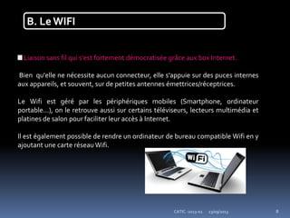 23/09/2013CATIC -2013-02 8
B. Le WIFI
Liaison sans fil qui s'est fortement démocratisée grâce aux box Internet.
Bien qu'elle ne nécessite aucun connecteur, elle s'appuie sur des puces internes
aux appareils, et souvent, sur de petites antennes émettrices/réceptrices.
Le Wifi est géré par les périphériques mobiles (Smartphone, ordinateur
portable...), on le retrouve aussi sur certains téléviseurs, lecteurs multimédia et
platines de salon pour faciliter leur accès à Internet.
Il est également possible de rendre un ordinateur de bureau compatible Wifi en y
ajoutant une carte réseauWifi.
 