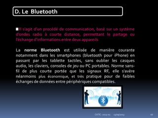 23/09/2013CATIC -2013-02 10
D. Le Bluetooth
Il s’agit d’un procédé de communication, basé sur un système
d’ondes radio à courte distance, permettant le partage ou
l’échange d’informations entre deux appareils
La norme Bluetooth est utilisée de manière courante
notamment dans les smartphones (bluetooth pour iPhone) en
passant par les tablette tactiles, sans oublier les casques
audio, les claviers, consoles de jeu ou PC portables. Norme sans-
fil de plus courte portée que les signaux RF, elle s'avère
néanmoins plus économique, et très pratique pour de faibles
échanges de données entre périphériques compatibles.
 