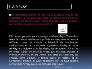 23/09/2013CATIC -2013-02 11
E. AIR PLAY
La technologie sans fil Air Play est un protocole Plug & Play
propriétaire mis au point par Apple qui permet de diffuser par
streaming du contenu audio, vidéo et photos sur les appareils
compatibles (enceintes, home cinéma...).
Elle permet par exemple de partager sa discothèque iTunes dans
toute la maison. Initialement publiée en 2004 sous le nom de
AirTunes, cette technologie a bénéficié de nombreuses
améliorations et de la nouvelle appellation Airplay en 2010.
AirPlay est intégrée dans les docks, les récepteurs AV et les
systèmes stéréo de sociétés telles que Marantz, Bowers &
Wilkins, Pioneer ou encore Denon . Les titres des chansons, des
artistes, noms d'album, le temps écoulé et restant, et les
illustrations d'album peuvent apparaître sur les haut-parleurs
compatiblesAirPlay avec des affichages graphiques.
 
