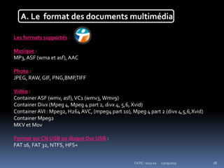 23/09/2013CATIC -2013-02 18
A. Le format des documents multimédia
Les formats supportés :
Musique :
MP3,ASF (wma et asf), AAC
Photo :
JPEG, RAW, GIF, PNG,BMP,TIFF
Vidéo :
Container ASF (wmv, asf),VC1 (wmv3, Wmv9)
Container Divx (Mpeg 4, Mpeg 4 part 2, divx 4, 5,6, Xvid)
Container AVI : Mpeg2, H264 AVC, (mpeg4 part 10), Mpeg 4 part 2 (divx 4,5,6,Xvid)
Container Mpeg2
MKV et Mov
Format sur Clé USB ou disque Dur USB :
FAT 16, FAT 32, NTFS, HFS+
 