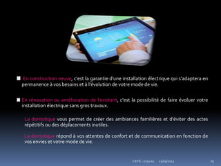 23/09/2013CATIC -2013-02 25
En construction neuve, c'est la garantie d'une installation électrique qui s'adaptera en
permanence à vos besoins et à l'évolution de votre mode de vie.
En rénovation ou amélioration de l'existant, c'est la possibilité de faire évoluer votre
installation électrique sans gros travaux.
La domotique vous permet de créer des ambiances familières et d'éviter des actes
répétitifs ou des déplacements inutiles.
La domotique répond à vos attentes de confort et de communication en fonction de
vos envies et votre mode de vie.
 