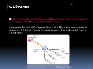 23/09/2013CATIC -2013-02 7
A. L’Ethernet
Liaison filaire basée sur l'utilisation de câbles spécifiques connus sous le nom de
câble réseau, câble Ethernet ou encore câble « RJ45 ».
La majorité des dispositifs disposent d'un port « RJ45 » pour se connecter au
réseau ou à Internet, hormis les périphériques ultras mobiles tels que les
Smartphones.
 