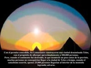 Con el permiso concedido, los Lemurianos construyeron una ciudad denominada Telos, con el propósito de albergar aproximadamente a 200,000 personas.  Pero, cuando el continente fué destruído, lo que aconteció un poco antes de lo previsto, muchas personas no conseguirían llegar a la ciudad de Telos a tiempo, cuando el cataclismo ocurrió, apenas 25,000 personas llegarían al interior de la montaña  logrando salvarse. 