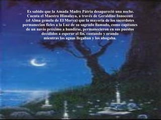 Es sabido que la Amada Madre Pátria desapareció una noche. Cuenta el Maestro Himalaya, a través de Geraldine Innocenti  (el Alma gemela de El Morya) que la mayoría de los sacerdotes  permanecian fieles a la Luz de su sagrado llamado, como capitanes  de un navío próximo a hundirse, permanecieron en sus puestos  decididos a esperar el fín, cantando y orando  mientras las aguas llegaban y los ahogaba.  