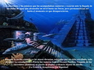 Los sacerdotes y los músicos que los acompañaban cantaron y rezaron ante la llegada de las ondas de agua que alcanzaba un nivel hasta sus bocas, pero permanecieron así  hasta el momento en que desaparecieron. Durante la noche, cuando ya las masas dormían, cobijadas por un ciélo estrellado, todo terminó. La amada Madre Pátria fué inmersa bajo el Oceáno Pacífico. Ninguno de los sacerdotes abandonó su puesto ni mostró evidencia alguna de miedo.  ¡La Lemúria desapareció con dignidad! 