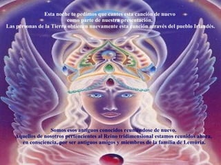 Esta noche te pedimos que cantes esta canción de nuevo  como parte de nuestra presentación.  Las personas de la Tierra obtienen nuevamente esta canción através del pueblo Irlandés. Somos esos antiguos conocidos reuniéndose de nuevo.  Aquellos de nosotros pertencientes al Reino tridimensional estamos reunidos ahora,  en consciencia, por ser antiguos amigos y miembros de la família de Lemúria. 