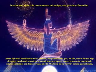 Instalen muy dentro de sus corazones, mis amigos, esta próxima afirmación. Antes del total hundimiento de Lemúria, fué profetizado que, un día, en un futuro algo distante, muchos de nosotros se reunirían en grupos y cantaríamos esta canción de nuevo, sabiendo, con toda certeza, que la “Victoria de la Tierra” estaba garantizada. 